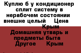 Куплю б/у кондиционер сплит систему в нерабочем состоянии, внешне целый. › Цена ­ 1000-1500 - Крым Домашняя утварь и предметы быта » Другое   . Крым